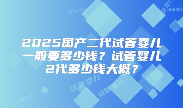 2025国产二代试管婴儿一般要多少钱?试管婴儿2代多少钱大概?