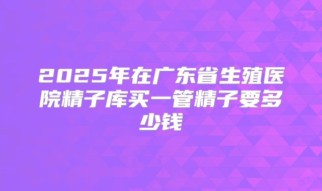 2025年在广东省生殖医院精子库买一管精子要多少钱