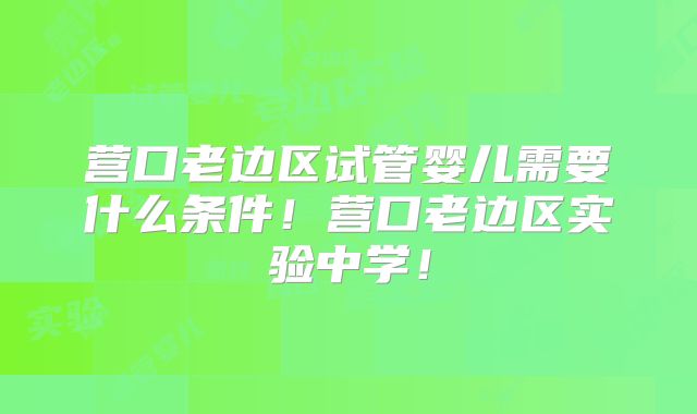 营口老边区试管婴儿需要什么条件！营口老边区实验中学！