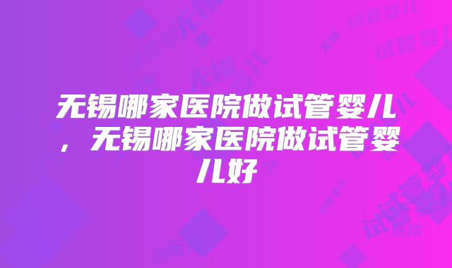 无锡哪家医院做试管婴儿,无锡哪家医院做试管婴儿好
