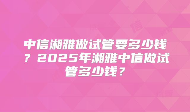 中信湘雅做试管要多少钱？2025年湘雅中信做试管多少钱？