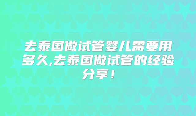去泰国做试管婴儿需要用多久,去泰国做试管的经验分享！