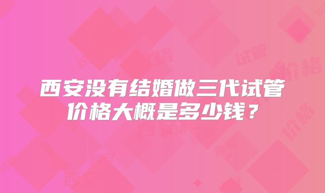 西安没有结婚做三代试管价格大概是多少钱？