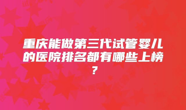 重庆能做第三代试管婴儿的医院排名都有哪些上榜？