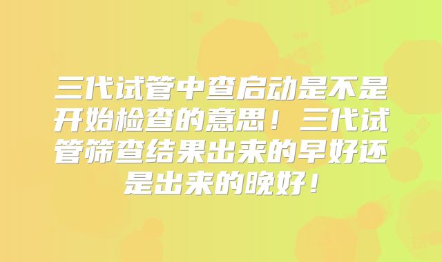 三代试管中查启动是不是开始检查的意思！三代试管筛查结果出来的早好还是出来的晚好！
