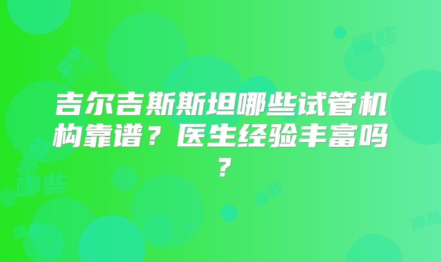 吉尔吉斯斯坦哪些试管机构靠谱？医生经验丰富吗？