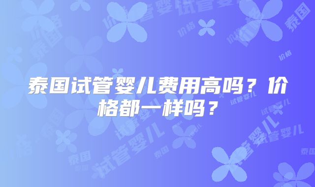 泰国试管婴儿费用高吗?价格都一样吗?