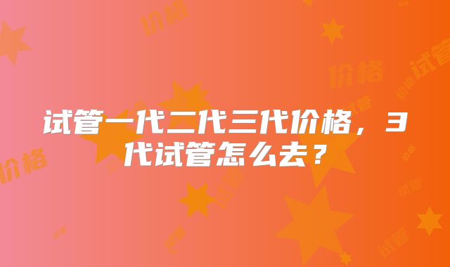 试管一代二代三代价格，3代试管怎么去？