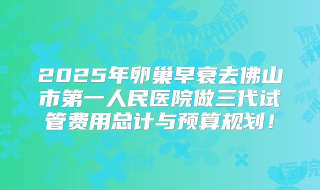 2025年卵巢早衰去佛山市第一人民医院做三代试管费用总计与预算规划!