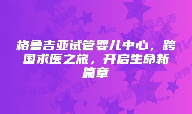 格鲁吉亚试管婴儿中心，跨国求医之旅，开启生命新篇章