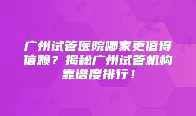 广州试管医院哪家更值得信赖？揭秘广州试管机构靠谱度排行！