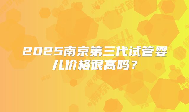 2025南京第三代试管婴儿价格很高吗？