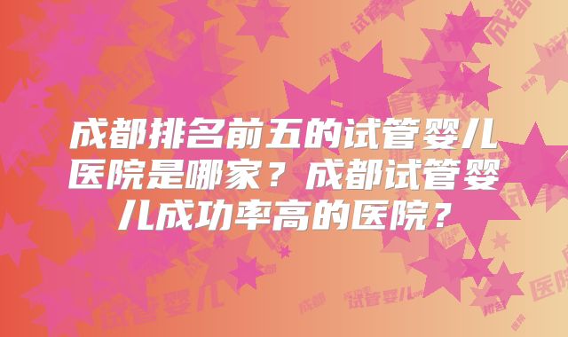 成都排名前五的试管婴儿医院是哪家？成都试管婴儿成功率高的医院？
