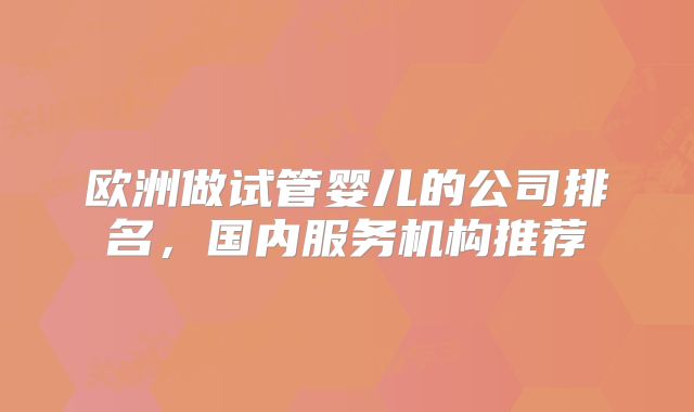 欧洲做试管婴儿的公司排名，国内服务机构推荐