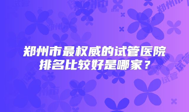 郑州市最权威的试管医院排名比较好是哪家？