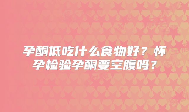 孕酮低吃什么食物好？怀孕检验孕酮要空腹吗？