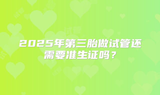 2025年第三胎做试管还需要准生证吗？