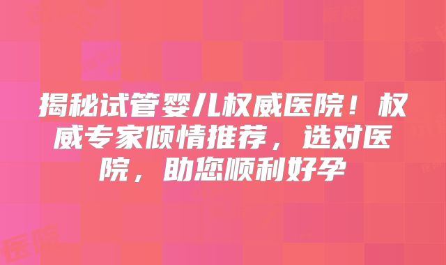 揭秘试管婴儿权威医院！权威专家倾情推荐，选对医院，助您顺利好孕