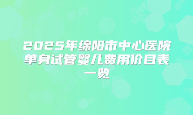 2025年绵阳市中心医院单身试管婴儿费用价目表一览