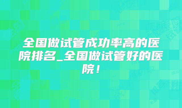 全国做试管成功率高的医院排名_全国做试管好的医院！
