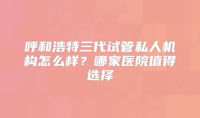 呼和浩特三代试管私人机构怎么样？哪家医院值得选择