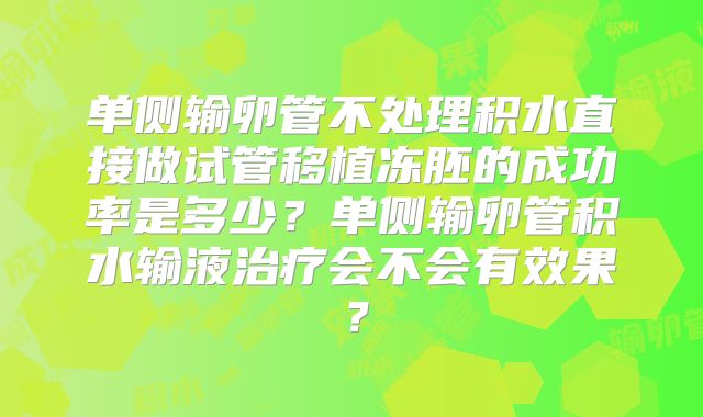 单侧输卵管不处理积水直接做试管移植冻胚的成功率是多少？单侧输卵管积水输液治疗会不会有效果？