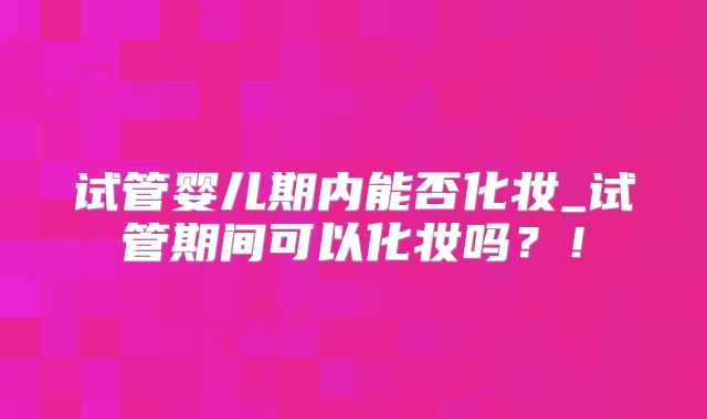 试管婴儿期内能否化妆_试管期间可以化妆吗？！