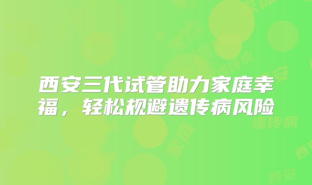 西安三代试管助力家庭幸福，轻松规避遗传病风险