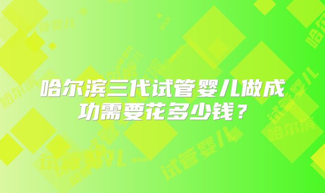 哈尔滨三代试管婴儿做成功需要花多少钱？