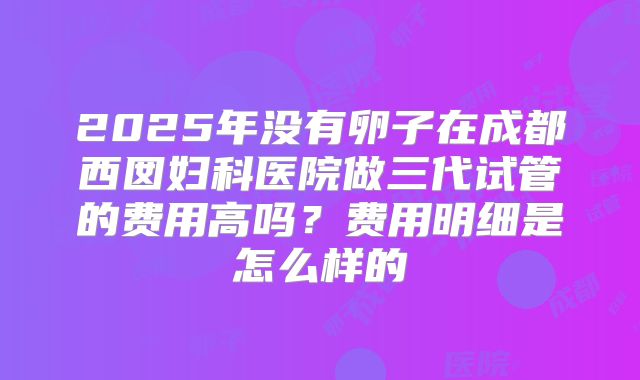 2025年没有卵子在成都西囡妇科医院做三代试管的费用高吗？费用明细是怎么样的