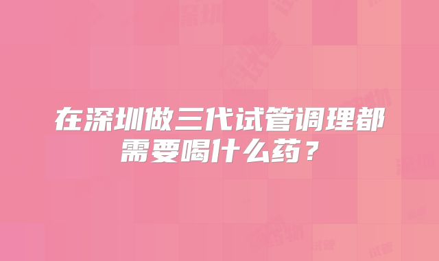 在深圳做三代试管调理都需要喝什么药?