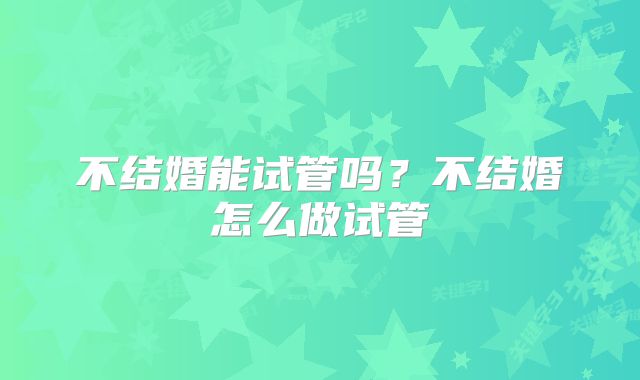不结婚能试管吗？不结婚怎么做试管