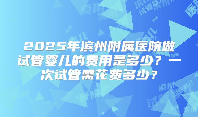 2025年滨州附属医院做试管婴儿的费用是多少？一次试管需花费多少？