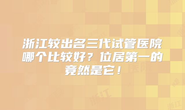 浙江较出名三代试管医院哪个比较好?位居第一的竟然是它!