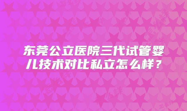 东莞公立医院三代试管婴儿技术对比私立怎么样？