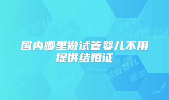 国内哪里做试管婴儿不用提供结婚证