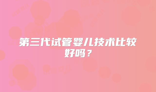 第三代试管婴儿技术比较好吗?