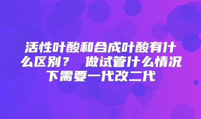 活性叶酸和合成叶酸有什么区别？ 做试管什么情况下需要一代改二代