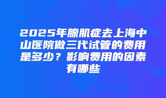 2025年腺肌症去上海中山医院做三代试管的费用是多少?影响费用的因素有哪些