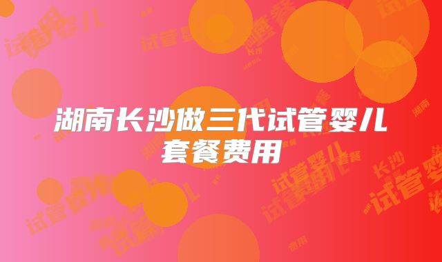 湖南长沙做三代试管婴儿套餐费用