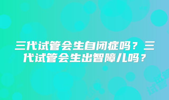 三代试管会生自闭症吗？三代试管会生出智障儿吗？