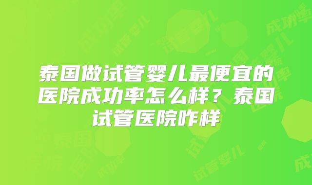 泰国做试管婴儿最便宜的医院成功率怎么样?泰国试管医院咋样