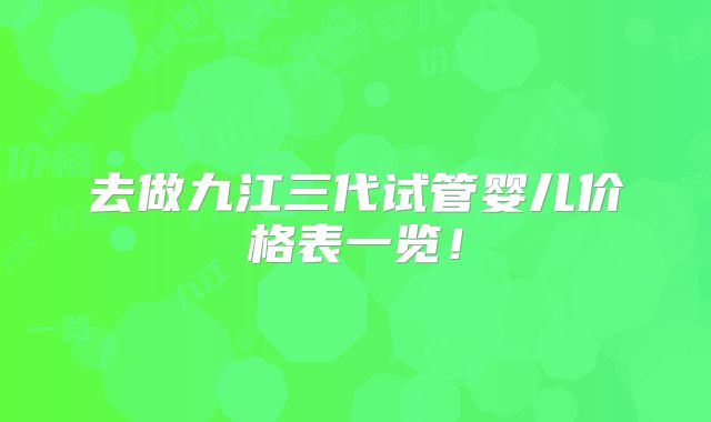 去做九江三代试管婴儿价格表一览！