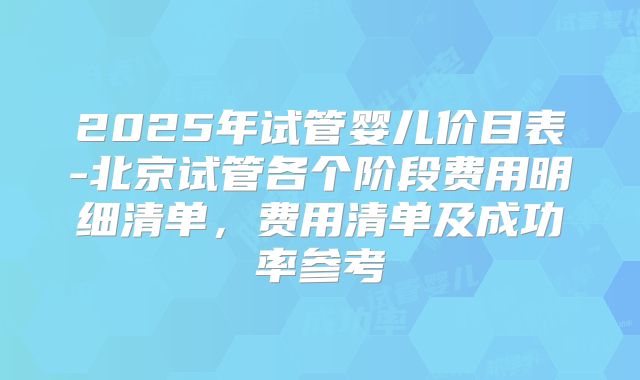 2025年试管婴儿价目表-北京试管各个阶段费用明细清单，费用清单及成功率参考