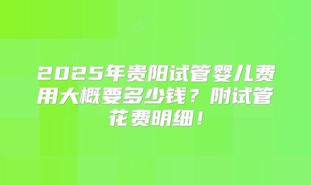 2025年贵阳试管婴儿费用大概要多少钱？附试管花费明细！