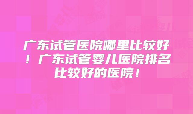 广东试管医院哪里比较好！广东试管婴儿医院排名比较好的医院！