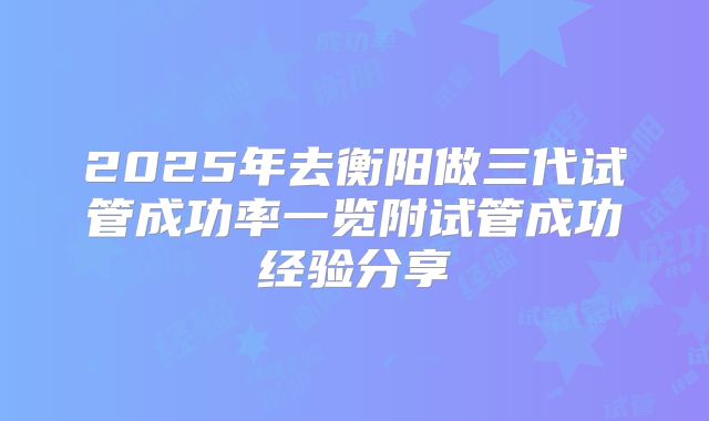 2025年去衡阳做三代试管成功率一览附试管成功经验分享