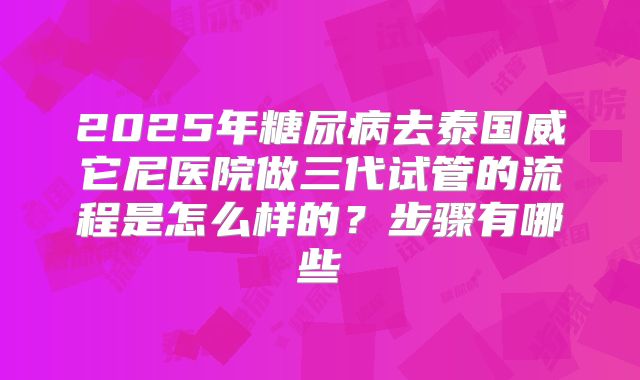 2025年糖尿病去泰国威它尼医院做三代试管的流程是怎么样的?步骤有哪些