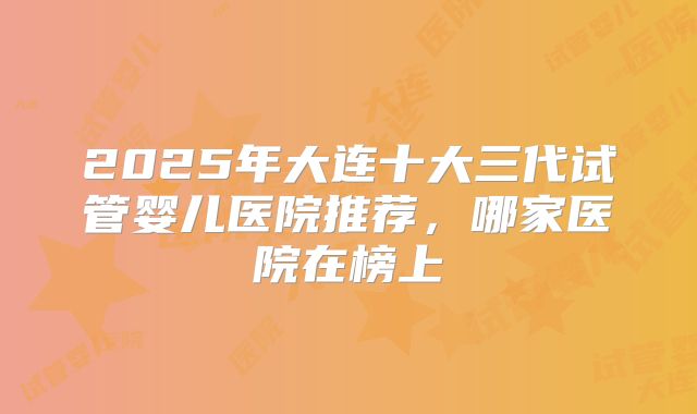 2025年大连十大三代试管婴儿医院推荐，哪家医院在榜上