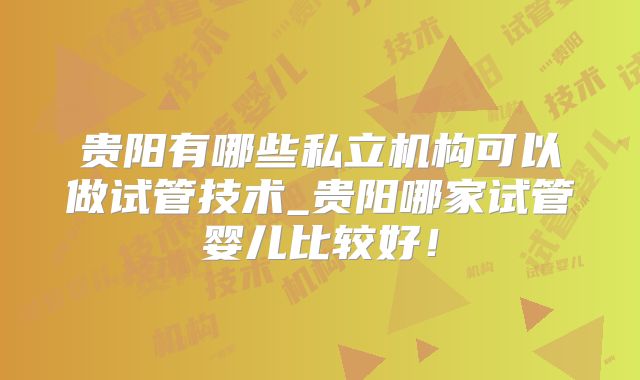 贵阳有哪些私立机构可以做试管技术_贵阳哪家试管婴儿比较好！